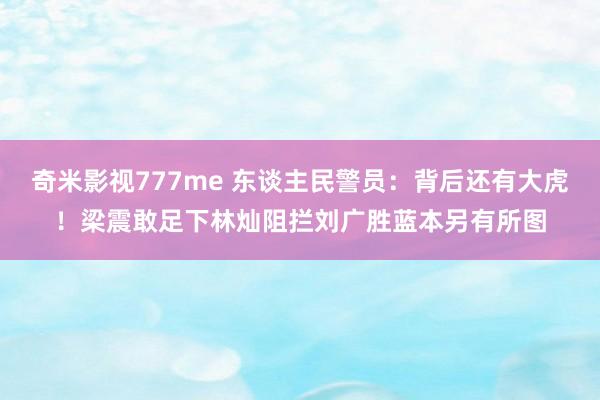 奇米影视777me 东谈主民警员：背后还有大虎！梁震敢足下林灿阻拦刘广胜蓝本另有所图