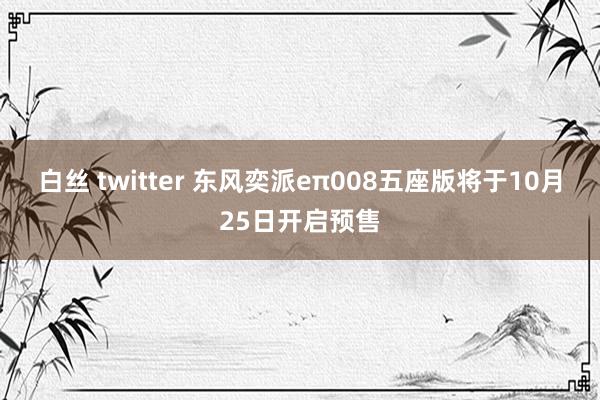 白丝 twitter 东风奕派eπ008五座版将于10月25日开启预售