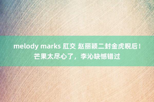 melody marks 肛交 赵丽颖二封金虎睨后！芒果太尽心了，李沁缺憾错过