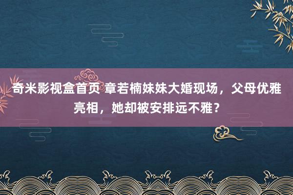 奇米影视盒首页 章若楠妹妹大婚现场，父母优雅亮相，她却被安排远不雅？