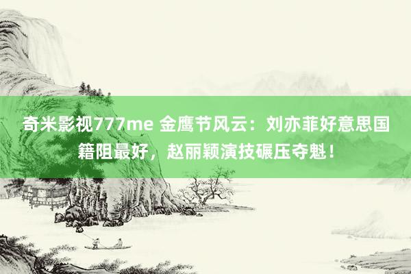 奇米影视777me 金鹰节风云：刘亦菲好意思国籍阻最好，赵丽颖演技碾压夺魁！