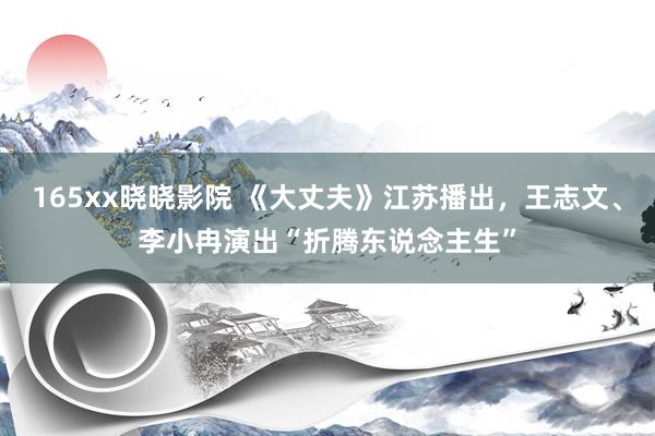 165xx晓晓影院 《大丈夫》江苏播出，王志文、李小冉演出“折腾东说念主生”