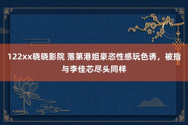 122xx晓晓影院 落第港姐豪恣性感玩色诱，被指与李佳芯尽头同样