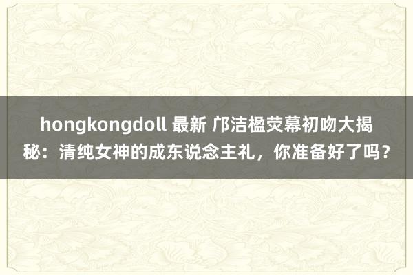 hongkongdoll 最新 邝洁楹荧幕初吻大揭秘：清纯女神的成东说念主礼，你准备好了吗？