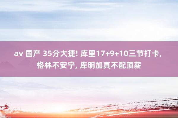 av 国产 35分大捷! 库里17+9+10三节打卡， 格林不安宁， 库明加真不配顶薪