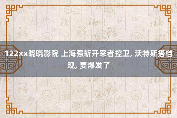 122xx晓晓影院 上海强斩开采者控卫, 沃特斯搭档现, 要爆发了