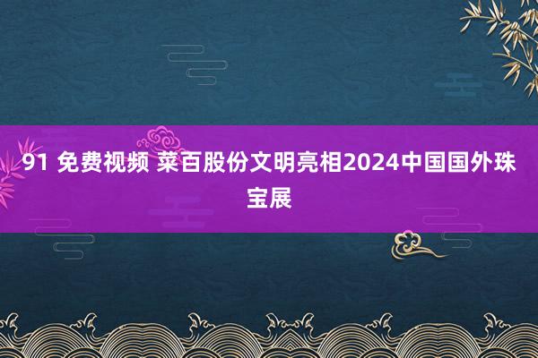 91 免费视频 菜百股份文明亮相2024中国国外珠宝展