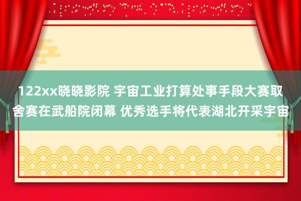 122xx晓晓影院 宇宙工业打算处事手段大赛取舍赛在武船院闭幕 优秀选手将代表湖北开采宇宙