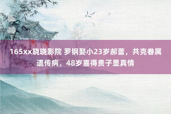 165xx晓晓影院 罗钢娶小23岁郝蕾，共克眷属遗传病，48岁喜得贵子显真情