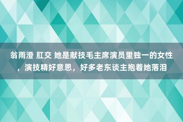 翁雨澄 肛交 她是献技毛主席演员里独一的女性，演技精好意思，好多老东谈主抱着她落泪