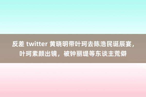 反差 twitter 黄晓明带叶珂去陈浩民诞辰宴，叶珂素颜出镜，被钟丽缇等东谈主荒僻