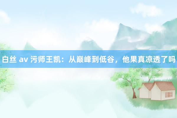 白丝 av 污师王凯：从巅峰到低谷，他果真凉透了吗