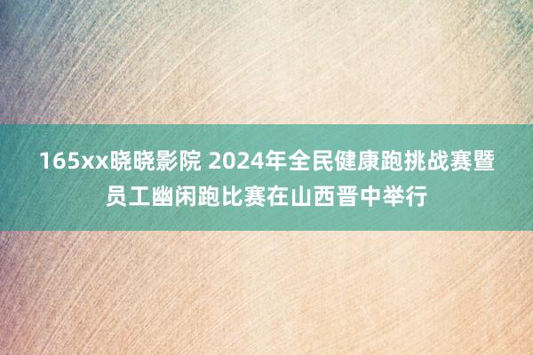 165xx晓晓影院 2024年全民健康跑挑战赛暨员工幽闲跑比赛在山西晋中举行