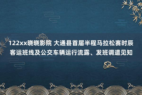 122xx晓晓影院 大通县首届半程马拉松赛时辰客运班线及公交车辆运行流露、发班调遣见知