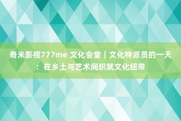 奇米影视777me 文化会堂｜文化特派员的一天：在乡土与艺术间织就文化纽带