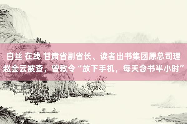 白丝 在线 甘肃省副省长、读者出书集团原总司理赵金云被查，曾敕令“放下手机，每天念书半小时”