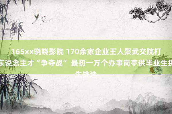 165xx晓晓影院 170余家企业王人聚武交院打响东说念主才“争夺战” 最初一万个办事岗亭供毕业生挑选