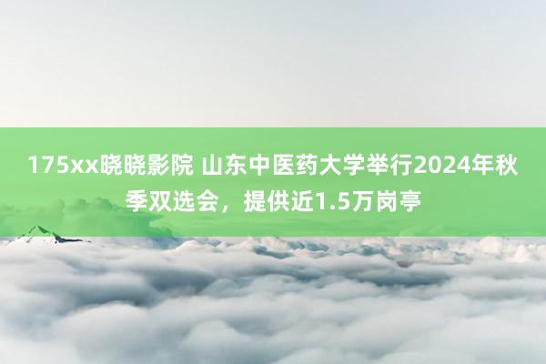 175xx晓晓影院 山东中医药大学举行2024年秋季双选会，提供近1.5万岗亭