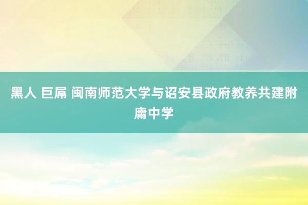 黑人 巨屌 闽南师范大学与诏安县政府教养共建附庸中学