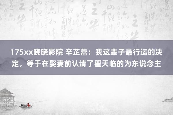 175xx晓晓影院 辛芷蕾：我这辈子最行运的决定，等于在娶妻前认清了翟天临的为东说念主