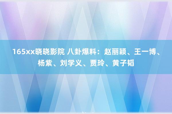 165xx晓晓影院 八卦爆料：赵丽颖、王一博、杨紫、刘学义、贾玲、黄子韬