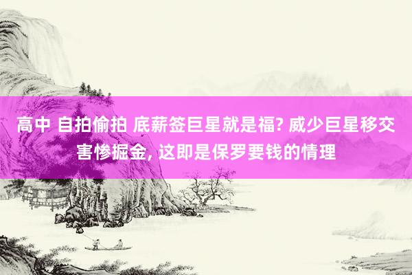 高中 自拍偷拍 底薪签巨星就是福? 威少巨星移交害惨掘金, 这即是保罗要钱的情理