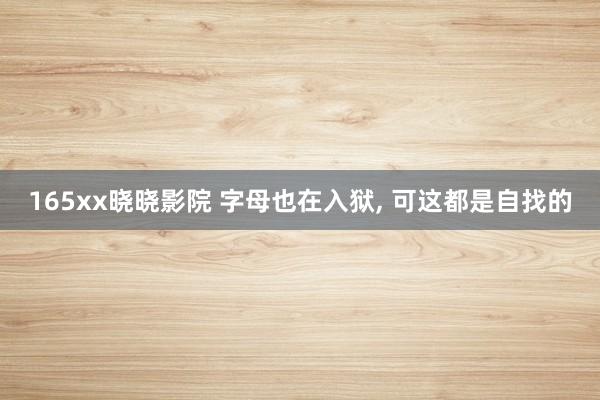 165xx晓晓影院 字母也在入狱， 可这都是自找的