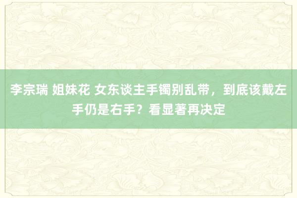 李宗瑞 姐妹花 女东谈主手镯别乱带，到底该戴左手仍是右手？看显著再决定