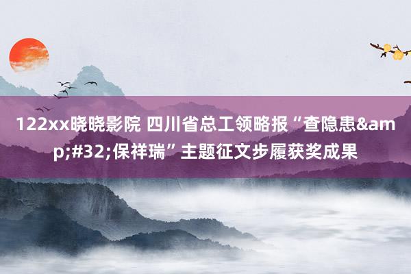 122xx晓晓影院 四川省总工领略报“查隐患&#32;保祥瑞”主题征文步履获奖成果