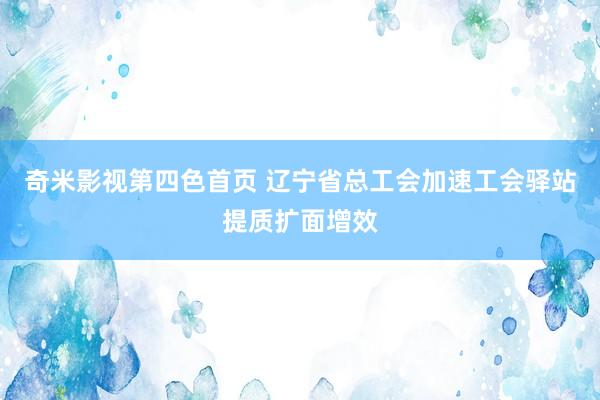 奇米影视第四色首页 辽宁省总工会加速工会驿站提质扩面增效