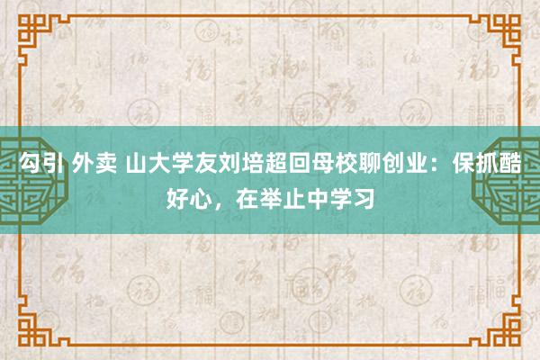 勾引 外卖 山大学友刘培超回母校聊创业：保抓酷好心，在举止中学习