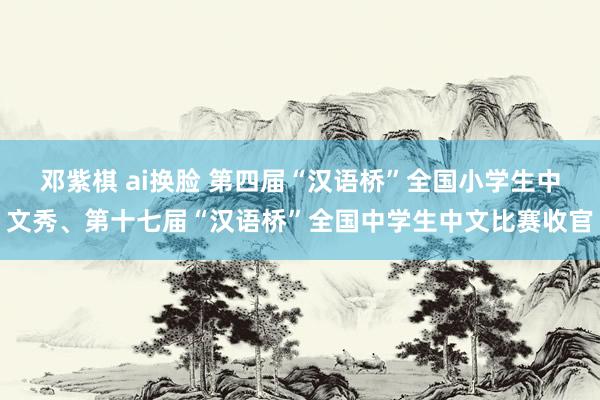 邓紫棋 ai换脸 第四届“汉语桥”全国小学生中文秀、第十七届“汉语桥”全国中学生中文比赛收官