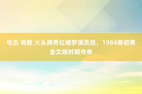 电击 调教 火头跨界红楼梦演员班，1984春启黄金文娱时期传奇