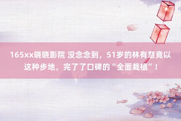 165xx晓晓影院 没念念到，51岁的林有慧竟以这种步地，完了了口碑的“全面栽植”！