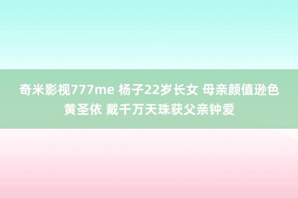 奇米影视777me 杨子22岁长女 母亲颜值逊色黄圣依 戴千万天珠获父亲钟爱