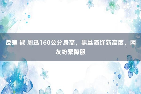 反差 裸 周迅160公分身高，黑丝演绎新高度，网友纷繁降服