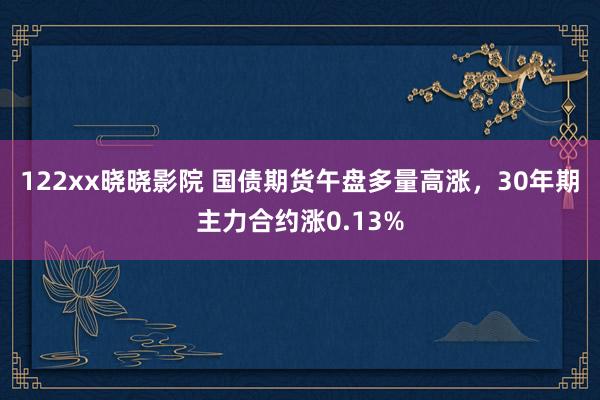 122xx晓晓影院 国债期货午盘多量高涨，30年期主力合约涨0.13%