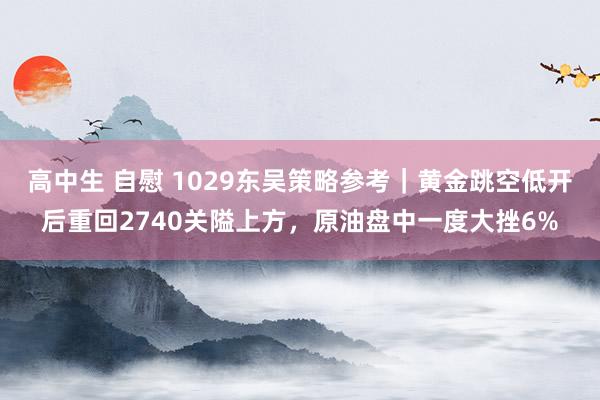 高中生 自慰 1029东吴策略参考｜黄金跳空低开后重回2740关隘上方，原油盘中一度大挫6%