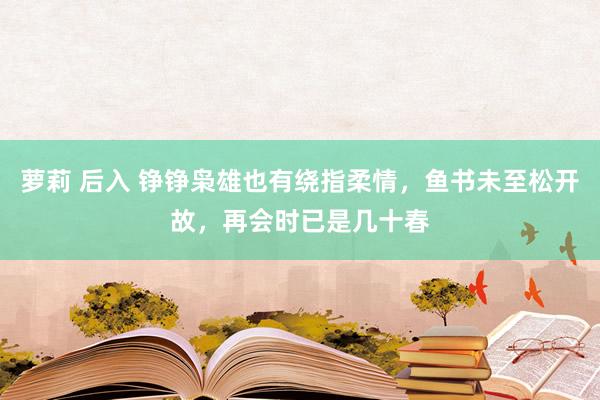 萝莉 后入 铮铮枭雄也有绕指柔情，鱼书未至松开故，再会时已是几十春