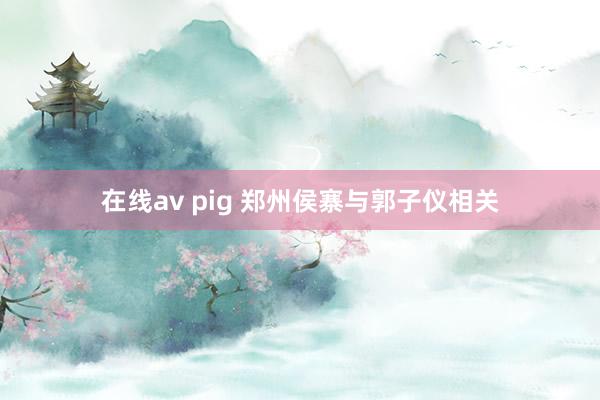 在线av pig 郑州侯寨与郭子仪相关