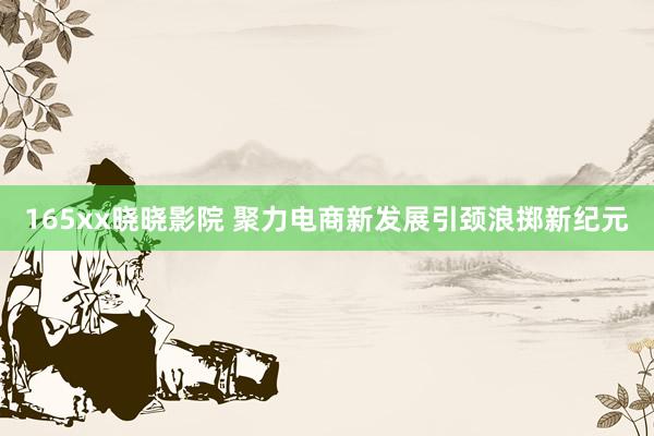 165xx晓晓影院 聚力电商新发展引颈浪掷新纪元