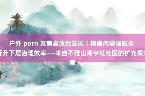 户外 porn 聚焦高质地发展丨精确问需强服务 晋升下层治理效率——来自不雅山湖宇虹社区的扩充探索