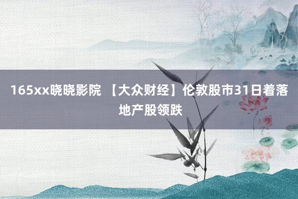 165xx晓晓影院 【大众财经】伦敦股市31日着落 地产股领跌