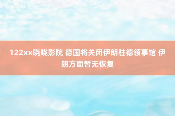 122xx晓晓影院 德国将关闭伊朗驻德领事馆 伊朗方面暂无恢复