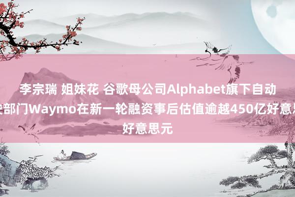 李宗瑞 姐妹花 谷歌母公司Alphabet旗下自动驾驶部门Waymo在新一轮融资事后估值逾越450亿好意思元