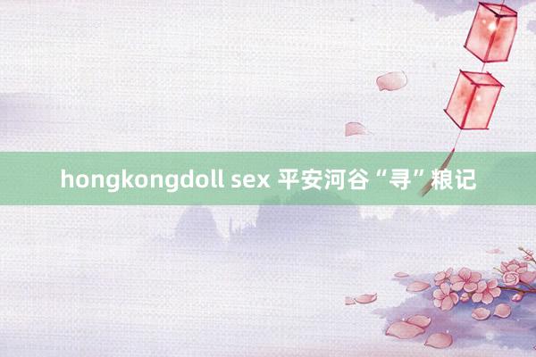 hongkongdoll sex 平安河谷“寻”粮记