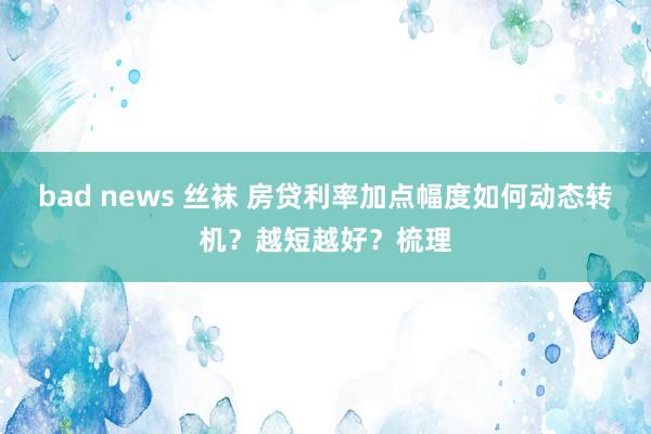 bad news 丝袜 房贷利率加点幅度如何动态转机？越短越好？梳理