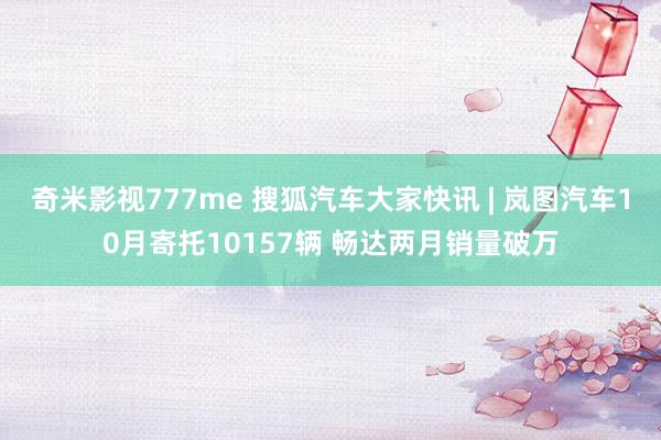 奇米影视777me 搜狐汽车大家快讯 | 岚图汽车10月寄托10157辆 畅达两月销量破万