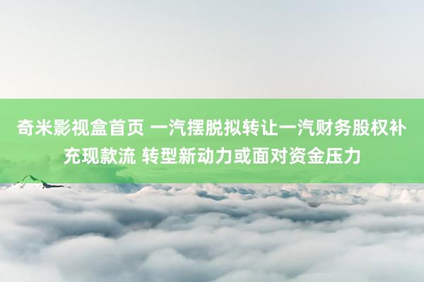 奇米影视盒首页 一汽摆脱拟转让一汽财务股权补充现款流 转型新动力或面对资金压力