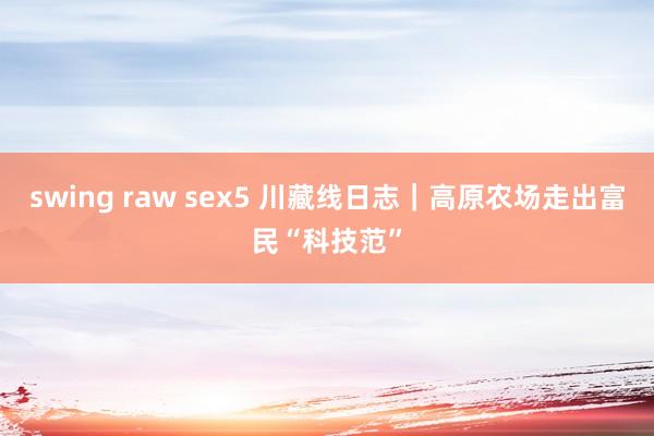 swing raw sex5 川藏线日志｜高原农场走出富民“科技范”